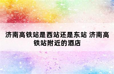 济南高铁站是西站还是东站 济南高铁站附近的酒店